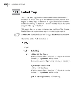 Label Top
The ^LT (Label Top) instruction moves the entire label format a
maximum of 64 dot rows up or down from its current position with
respect to the top edge of the label. A negative value moves the for-
mat towards the top of the label; a positive number moves the format
away from the top of the label.
This instruction can be used to fine-tune the position of the finished
label without having to change any of the existing parameters.
NOTE: This instruction does not change the Media Rest position.
The format for the ^LT instruction is:
^LTx
where
^LT = Label Top
x = -64 to +64 Dot Rows.
(Positive values do not require a “+” sign to be entered
and the “+” sign should not be used.)
(Instruction ignored if parameter missing or incorrect.)
Effective for Version 21.6.1
-120 to +120 Dot Rows
(Positive values do not require a “+” sign to be entered
and the “+” sign should not be used.)
{I.V.P. = Last permanent value saved}
284 ZPL II COMMAND REFERENCE
^LT
 