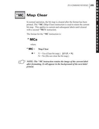 Map Clear
In normal operation, the bit map is cleared after the format has been
printed. The ^MC (Map Clear) instruction is used to retain the current
bit map. This applies to current and subsequent labels until cleared
with a second ^MCY instruction.
The format for the ^MC instruction is:
^MCa
where
^MC = Map Clear
a = Y = Yes (Clear bit map.) {I.V.P. = N}
N = No (Do not clear the bit map.)
NOTE: The ^MC instruction retains the image of the current label
after formatting. It will appear in the background of the next label
printed.
ZPL II COMMAND REFERENCE 285
C
O
M
M
A
N
D
R
E
F
E
R
E
N
C
E
^MC
 