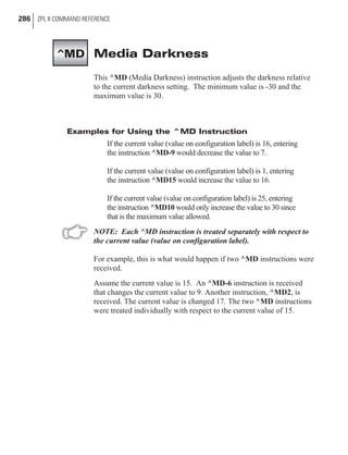 Media Darkness
This ^MD (Media Darkness) instruction adjusts the darkness relative
to the current darkness setting. The minimum value is -30 and the
maximum value is 30.
Examples for Using the ^MD Instruction
If the current value (value on configuration label) is 16, entering
the instruction ^MD-9 would decrease the value to 7.
If the current value (value on configuration label) is 1, entering
the instruction ^MD15 would increase the value to 16.
If the current value (value on configuration label) is 25, entering
the instruction ^MD10 would only increase the value to 30 since
that is the maximum value allowed.
NOTE: Each ^MD instruction is treated separately with respect to
the current value (value on configuration label).
For example, this is what would happen if two ^MD instructions were
received.
Assume the current value is 15. An ^MD-6 instruction is received
that changes the current value to 9. Another instruction, ^MD2, is
received. The current value is changed 17. The two ^MD instructions
were treated individually with respect to the current value of 15.
286 ZPL II COMMAND REFERENCE
^MD
 