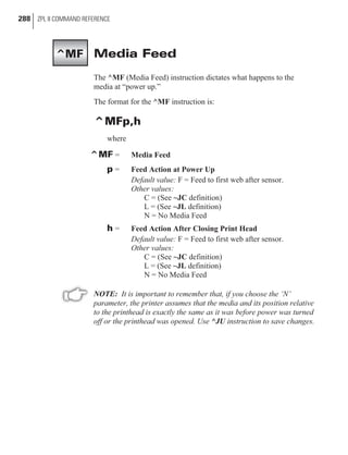 Media Feed
The ^MF (Media Feed) instruction dictates what happens to the
media at “power up.”
The format for the ^MF instruction is:
^MFp,h
where
^MF = Media Feed
p = Feed Action at Power Up
Default value: F = Feed to first web after sensor.
Other values:
C = (See ~JC definition)
L = (See ~JL definition)
N = No Media Feed
h = Feed Action After Closing Print Head
Default value: F = Feed to first web after sensor.
Other values:
C = (See ~JC definition)
L = (See ~JL definition)
N = No Media Feed
NOTE: It is important to remember that, if you choose the ‘N’
parameter, the printer assumes that the media and its position relative
to the printhead is exactly the same as it was before power was turned
off or the printhead was opened. Use ^JU instruction to save changes.
288 ZPL II COMMAND REFERENCE
^MF
 