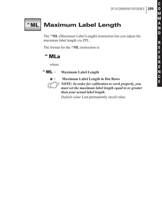 Maximum Label Length
The ^ML (Maximum Label Length) instruction lets you adjust the
maximum label length via ZPL.
The format for the ^ML instruction is:
^MLa
where
^ML = Maximum Label Length
a = Maximum Label Length in Dot Rows
NOTE: In order for calibration to work properly, you
must set the maximum label length equal to or greater
than your actual label length.
Default value:Last permanently saved value
ZPL II COMMAND REFERENCE 289
C
O
M
M
A
N
D
R
E
F
E
R
E
N
C
E
^ML
 