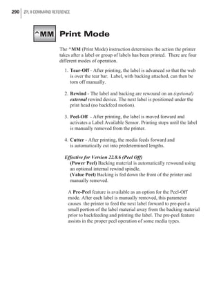 Print Mode
The ^MM (Print Mode) instruction determines the action the printer
takes after a label or group of labels has been printed. There are four
different modes of operation.
1. Tear-Off - After printing, the label is advanced so that the web
is over the tear bar. Label, with backing attached, can then be
torn off manually.
2. Rewind - The label and backing are rewound on an (optional)
external rewind device. The next label is positioned under the
print head (no backfeed motion).
3. Peel-Off - After printing, the label is moved forward and
activates a Label Available Sensor. Printing stops until the label
is manually removed from the printer.
4. Cutter - After printing, the media feeds forward and
is automatically cut into predetermined lengths.
Effective for Version 22.8.6 (Peel Off)
(Power Peel) Backing material is automatically rewound using
an optional internal rewind spindle.
(Value Peel) Backing is fed down the front of the printer and
manually removed.
A Pre-Peel feature is available as an option for the Peel-Off
mode. After each label is manually removed, this parameter
causes the printer to feed the next label forward to pre-peel a
small portion of the label material away from the backing material
prior to backfeeding and printing the label. The pre-peel feature
assists in the proper peel operation of some media types.
290 ZPL II COMMAND REFERENCE
^MM
 