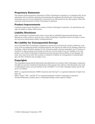 Proprietary Statement
This manual contains proprietary information of Zebra Technologies Corporation. It is intended solely for the
information and use of parties operating and maintaining the equipment described herein. Such proprietary
information may not be used, reproduced, or disclosed to any other parties for any other purpose without the
expressed written permission of Zebra Technologies Corporation.
Product Improvements
Continuous improvement of products is a policy of Zebra Technologies Corporation. All specifications and
signs are subject to change without notice.
Liability Disclaimer
Zebra Technologies Corporation takes steps to assure that its published Engineering Specifications and
Manuals are correct; however, errors do occur. Zebra Technologies Corporation reserves the right to correct
any such errors and disclaims liability resulting therefrom.
No Liability for Consequential Damage
In no event shall Zebra Technologies corporation or anyone else involved in the creation, production, or de-
livery of the accompanying product (including hardware and software) be liable for any damages whatsoever
(including, without limitation, damages for loss of business profits, business interruption, loss of business in-
formation, or other pecuniary loss) arising out of the use of or the results of use of or inability to use such
product, even if Zebra Technologies Corporation has been advised of the possibility of such damages. Be-
cause some states do not allow the exclusion or limitation of liability for consequential or incidental dam-
ages, the above limitation may not apply to you.
Copyrights
This copyrighted manual and the label printers described herein are owned by Zebra Technologies Corporation.
All rights are reserved. Unauthorized reproduction of this manual or the software in the label printer may result
in imprisonment of up to one year and fines of up to $10,000 (17 U.S.C.506). Copyright violators may be sub-
ject to civil liability.
IBM® is a registered trademark of IBM Corporation and TrueType® is a registered trademark of Apple Com-
puter. Inc.
Zebra®, Stripe®, ZPL®, and ZPL II® are registered trademarks of Zebra Technologies Corporation.
All other brand names, product names, or trademarks belong to their respective holders.
© Zebra Technologies Corporation, 1998
 