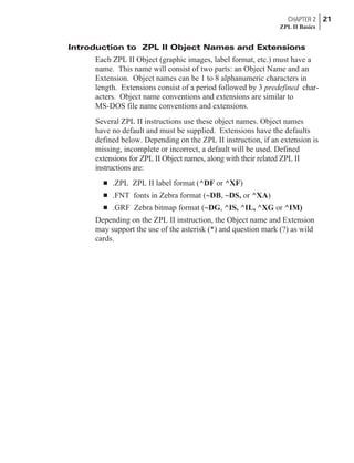 Introduction to ZPL II Object Names and Extensions
Each ZPL II Object (graphic images, label format, etc.) must have a
name. This name will consist of two parts: an Object Name and an
Extension. Object names can be 1 to 8 alphanumeric characters in
length. Extensions consist of a period followed by 3 predefined char-
acters. Object name conventions and extensions are similar to
MS-DOS file name conventions and extensions.
Several ZPL II instructions use these object names. Object names
have no default and must be supplied. Extensions have the defaults
defined below. Depending on the ZPL II instruction, if an extension is
missing, incomplete or incorrect, a default will be used. Defined
extensions for ZPL II Object names, along with their related ZPL II
instructions are:
n .ZPL ZPL II label format (^DF or ^XF)
n .FNT fonts in Zebra format (~DB, ~DS, or ^XA)
n .GRF Zebra bitmap format (~DG, ^IS, ^IL, ^XG or ^IM)
Depending on the ZPL II instruction, the Object name and Extension
may support the use of the asterisk (*) and question mark (?) as wild
cards.
CHAPTER 2 21
ZPL II Basics
 