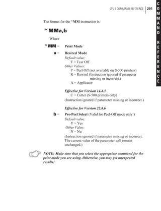 The format for the ^MM instruction is:
^MMa,b
Where
^MM = Print Mode
a = Desired Mode
Default value:
T = Tear Off
Other Values:
P = Peel Off (not available on S-300 printers)
R = Rewind (Instruction ignored if parameter
missing or incorrect.)
A = Applicator
Effective for Version 14.4.3
C = Cutter (S-500 printers only)
(Instruction ignored if parameter missing or incorrect.)
Effective for Version 22.8.6
b = Pre-Peel Select (Valid for Peel-Off mode only!)
Default value:
Y = Yes
Other Value:
N = No
(Instruction ignored if parameter missing or incorrect.
The current value of the parameter will remain
unchanged.)
NOTE: Make sure that you select the appropriate command for the
print mode you are using. Otherwise, you may get unexpected
results!
ZPL II COMMAND REFERENCE 291
C
O
M
M
A
N
D
R
E
F
E
R
E
N
C
E
 