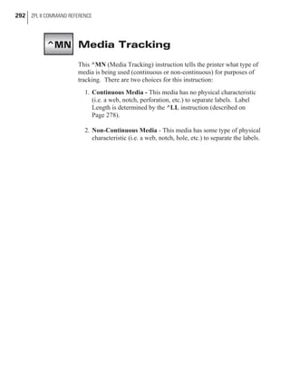 Media Tracking
This ^MN (Media Tracking) instruction tells the printer what type of
media is being used (continuous or non-continuous) for purposes of
tracking. There are two choices for this instruction:
1. Continuous Media - This media has no physical characteristic
(i.e. a web, notch, perforation, etc.) to separate labels. Label
Length is determined by the ^LL instruction (described on
Page 278).
2. Non-Continuous Media - This media has some type of physical
characteristic (i.e. a web, notch, hole, etc.) to separate the labels.
292 ZPL II COMMAND REFERENCE
^MN
 