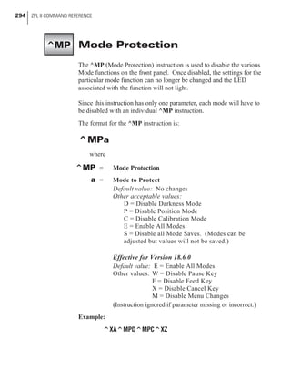 Mode Protection
The ^MP (Mode Protection) instruction is used to disable the various
Mode functions on the front panel. Once disabled, the settings for the
particular mode function can no longer be changed and the LED
associated with the function will not light.
Since this instruction has only one parameter, each mode will have to
be disabled with an individual ^MP instruction.
The format for the ^MP instruction is:
^MPa
where
^MP = Mode Protection
a = Mode to Protect
Default value: No changes
Other acceptable values:
D = Disable Darkness Mode
P = Disable Position Mode
C = Disable Calibration Mode
E = Enable All Modes
S = Disable all Mode Saves. (Modes can be
adjusted but values will not be saved.)
Effective for Version 18.6.0
Default value: E = Enable All Modes
Other values: W = Disable Pause Key
F = Disable Feed Key
X = Disable Cancel Key
M = Disable Menu Changes
(Instruction ignored if parameter missing or incorrect.)
Example:
^XA^MPD^MPC^XZ
294 ZPL II COMMAND REFERENCE
^MP
 