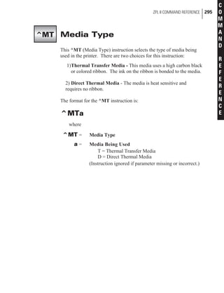 Media Type
This ^MT (Media Type) instruction selects the type of media being
used in the printer. There are two choices for this instruction:
1)Thermal Transfer Media - This media uses a high carbon black
or colored ribbon. The ink on the ribbon is bonded to the media.
2) Direct Thermal Media - The media is heat sensitive and
requires no ribbon.
The format for the ^MT instruction is:
^MTa
where
^MT = Media Type
a = Media Being Used
T = Thermal Transfer Media
D = Direct Thermal Media
(Instruction ignored if parameter missing or incorrect.)
ZPL II COMMAND REFERENCE 295
C
O
M
M
A
N
D
R
E
F
E
R
E
N
C
E
^MT
 