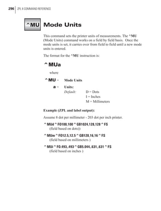 Mode Units
This command sets the printer units of measurements. The ^MU
(Mode Units) command works on a field by field basis. Once the
mode units is set, it carries over from field to field until a new mode
units is entered.
The format for the ^MU instruction is:
^MUa
where
^MU = Mode Units
a = Units:
Default: D = Dots
I = Inches
M = Millimeters
Example (ZPL and label output):
Assume 8 dot per millimeter - 203 dot per inch printer.
^MUd^FO100,100^GB1024,128,128^FS
(field based on dots))
^MUm^FO12.5,12.5^GB128,16,16^FS
(field based on millimeters )
^MUi^FO.493,.493^GB5.044,.631,.631^FS
(field based on inches )
296 ZPL II COMMAND REFERENCE
^MU
 