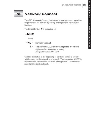 Network Connect
The ~NC (Network Connect) instruction is used to connect a particu-
lar printer into the network by calling up the printer’s Network ID
Number.
The format for the ~NC instruction is:
~NC#
where
~NC = Network Connect
# = The Network I.D. Number Assigned to the Printer
Default value: 000 (same as None)
Acceptable values: 001–250
Use this instruction at the beginning of any label format to specify
which printer on the network is to be used. This instruction MUST be
included in all label formats to “wake up the printer.” This number
must be three digits in length.
ZPL II COMMAND REFERENCE 297
C
O
M
M
A
N
D
R
E
F
E
R
E
N
C
E
~NC
 