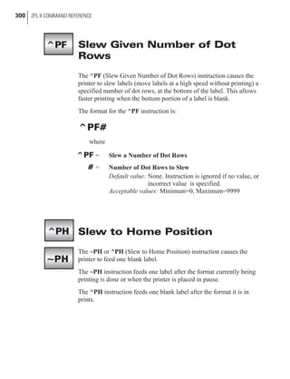 Slew Given Number of Dot
Rows
The ^PF (Slew Given Number of Dot Rows) instruction causes the
printer to slew labels (move labels at a high speed without printing) a
specified number of dot rows, at the bottom of the label. This allows
faster printing when the bottom portion of a label is blank.
The format for the ^PF instruction is:
^PF#
where
^PF = Slew a Number of Dot Rows
# = Number of Dot Rows to Slew
Default value: None. Instruction is ignored if no value, or
incorrect value is specified.
Acceptable values: Minimum=0, Maximum=9999
Slew to Home Position
The ~PH or ^PH (Slew to Home Position) instruction causes the
printer to feed one blank label.
The ~PH instruction feeds one label after the format currently being
printing is done or when the printer is placed in pause.
The ^PH instruction feeds one blank label after the format it is in
prints.
300 ZPL II COMMAND REFERENCE
^PH
~PH
^PF
 