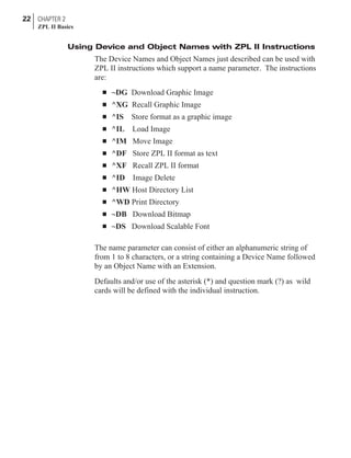 Using Device and Object Names with ZPL II Instructions
The Device Names and Object Names just described can be used with
ZPL II instructions which support a name parameter. The instructions
are:
n ~DG Download Graphic Image
n ^XG Recall Graphic Image
n ^IS Store format as a graphic image
n ^IL Load Image
n ^IM Move Image
n ^DF Store ZPL II format as text
n ^XF Recall ZPL II format
n ^ID Image Delete
n ^HW Host Directory List
n ^WD Print Directory
n ~DB Download Bitmap
n ~DS Download Scalable Font
The name parameter can consist of either an alphanumeric string of
from 1 to 8 characters, or a string containing a Device Name followed
by an Object Name with an Extension.
Defaults and/or use of the asterisk (*) and question mark (?) as wild
cards will be defined with the individual instruction.
22 CHAPTER 2
ZPL II Basics
 