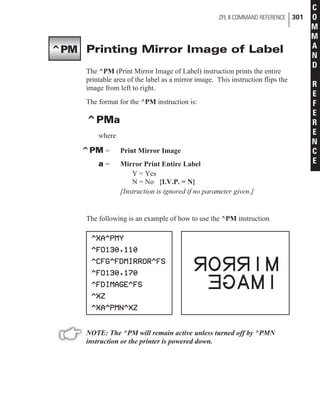 Printing Mirror Image of Label
The ^PM (Print Mirror Image of Label) instruction prints the entire
printable area of the label as a mirror image. This instruction flips the
image from left to right.
The format for the ^PM instruction is:
^PMa
where
^PM = Print Mirror Image
a = Mirror Print Entire Label
Y = Yes
N = No {I.V.P. = N}
[Instruction is ignored if no parameter given.]
The following is an example of how to use the ^PM instruction.
NOTE: The ^PM will remain active unless turned off by ^PMN
instruction or the printer is powered down.
ZPL II COMMAND REFERENCE 301
C
O
M
M
A
N
D
R
E
F
E
R
E
N
C
E
^PM
 