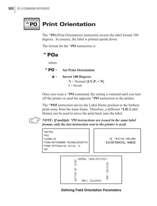 Print Orientation
The ^PO (Print Orientation) instruction inverts the label format 180
degrees. In essence, the label is printed upside down.
The format for the ^PO instruction is:
^POa
where
^PO = Set Print Orientation
a = Invert 180 Degrees
N = Normal {I.V.P. = N}
I = Invert
Once you issue a ^PO command, the setting is retained until you turn
off the printer or send the opposite ^PO instruction to the printer.
The ^POI instruction moves the Label Home position to the furthest
point away from the main frame. Therefore, a different ^LH (Label
Home) can be used to move the print back onto the label.
NOTE: If multiple ^PO instructions are issued in the same label
format, only the last instruction sent to the printer is used.
302 ZPL II COMMAND REFERENCE
^PO
Defining Field Orientation Parameters
 