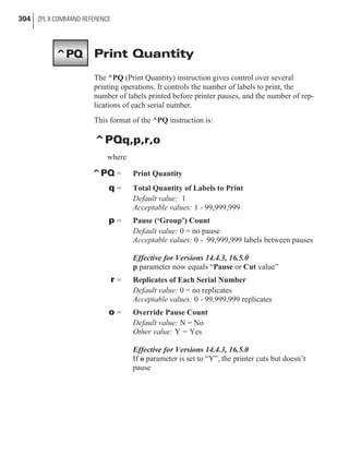 Print Quantity
The ^PQ (Print Quantity) instruction gives control over several
printing operations. It controls the number of labels to print, the
number of labels printed before printer pauses, and the number of rep-
lications of each serial number.
This format of the ^PQ instruction is:
^PQq,p,r,o
where
^PQ = Print Quantity
q = Total Quantity of Labels to Print
Default value: 1
Acceptable values: 1 - 99,999,999
p = Pause (‘Group’) Count
Default value: 0 = no pause
Acceptable values: 0 - 99,999,999 labels between pauses
Effective for Versions 14.4.3, 16.5.0
p parameter now equals “Pause or Cut value”
r = Replicates of Each Serial Number
Default value: 0 = no replicates
Acceptable values: 0 - 99,999,999 replicates
o = Override Pause Count
Default value: N = No
Other value: Y = Yes
Effective for Versions 14.4.3, 16.5.0
If o parameter is set to “Y”, the printer cuts but doesn’t
pause
304 ZPL II COMMAND REFERENCE
^PQ
 