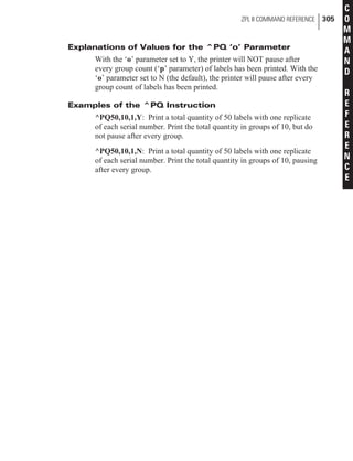 Explanations of Values for the ^PQ ‘o’ Parameter
With the ‘o’ parameter set to Y, the printer will NOT pause after
every group count (‘p’ parameter) of labels has been printed. With the
‘o’ parameter set to N (the default), the printer will pause after every
group count of labels has been printed.
Examples of the ^PQ Instruction
^PQ50,10,1,Y: Print a total quantity of 50 labels with one replicate
of each serial number. Print the total quantity in groups of 10, but do
not pause after every group.
^PQ50,10,1,N: Print a total quantity of 50 labels with one replicate
of each serial number. Print the total quantity in groups of 10, pausing
after every group.
ZPL II COMMAND REFERENCE 305
C
O
M
M
A
N
D
R
E
F
E
R
E
N
C
E
 