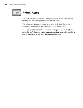 Print Rate
The ^PR (Print Rate) instruction determines the media speed during
printing and the slew speed (feeding a blank label).
The printer will operate with the selected speeds until the setting is
reissued in a subsequent format or the printer is turned off.
The print speed is application specific. Since print quality is affected
by media and ribbon, printing speeds and printer operating modes, it
is very important to run tests for your applications.
306 ZPL II COMMAND REFERENCE
^PR
 
