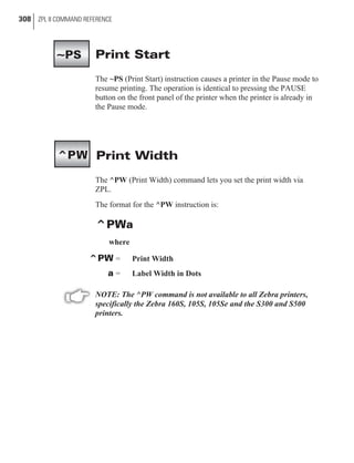 Print Start
The ~PS (Print Start) instruction causes a printer in the Pause mode to
resume printing. The operation is identical to pressing the PAUSE
button on the front panel of the printer when the printer is already in
the Pause mode.
Print Width
The ^PW (Print Width) command lets you set the print width via
ZPL.
The format for the ^PW instruction is:
^PWa
where
^PW = Print Width
a = Label Width in Dots
NOTE: The ^PW command is not available to all Zebra printers,
specifically the Zebra 160S, 105S, 105Se and the S300 and S500
printers.
308 ZPL II COMMAND REFERENCE
^PW
~PS
 