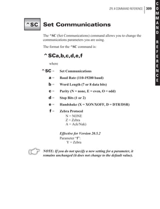 Set Communications
The ^SC (Set Communications) command allows you to change the
communications parameters you are using.
The format for the ^SC command is:
^SCa,b,c,d,e,f
where
^SC = Set Communications
a = Baud Rate (110-19200 baud)
b = Word Length (7 or 8 data bits)
c = Parity (N = none, E = even, O = odd)
d = Stop Bits (1 or 2)
e = Handshake (X = XON/XOFF, D = DTR/DSR)
f = Zebra Protocol
N = NONE
Z = Zebra
A = Ack/Nak)
Effective for Version 20.5.2
Parameter “f”:
Y = Zebra
NOTE: If you do not specify a new setting for a parameter, it
remains unchanged (it does not change to the default value).
ZPL II COMMAND REFERENCE 309
C
O
M
M
A
N
D
R
E
F
E
R
E
N
C
E
^SC
 