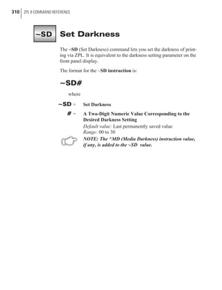 Set Darkness
The ~SD (Set Darkness) command lets you set the darkness of print-
ing via ZPL. It is equivalent to the darkness setting parameter on the
front panel display.
The format for the ~SD instruction is:
~SD#
where
~SD = Set Darkness
# = A Two-Digit Numeric Value Corresponding to the
Desired Darkness Setting
Default value: Last permanently saved value
Range: 00 to 30
NOTE: The ^MD (Media Darkness) instruction value,
if any, is added to the ~SD value.
310 ZPL II COMMAND REFERENCE
~SD
 