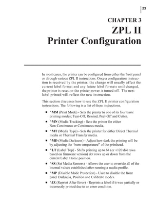 In most cases, the printer can be configured from either the front panel
or through various ZPL II instructions. Once a configuration instruc-
tion is received by the printer, the change will usually affect the
current label format and any future label formats until changed,
the printer is reset, or the printer power is turned off. The next
label printed will reflect the new instruction.
This section discusses how to use the ZPL II printer configuration
instructions. The following is a list of these instructions.
n ^MM (Print Mode) - Sets the printer to one of its four basic
printing modes; Tear-Off, Rewind, Peel-Off and Cutter.
n ^MN (Media Tracking) - Sets the printer for either
Non-Continuous or Continuous media.
n ^MT (Media Type) - Sets the printer for either Direct Thermal
media or Thermal Transfer media.
n ^MD (Media Darkness) - Adjust how dark the printing will be
by adjusting the “burn temperature” of the printhead.
n ^LT (Label Top) - Shifts printing up to 64 (or ±120 dot rows
based on firmware version) dot rows up or down from the
current Label Home position.
n ^SS (Set Media Sensors) - Allows the user to override all of the
internal values established after running a media profile.
n ^MP (Disable Mode Protection) - Used to disable the front
panel Darkness, Position and Calibrate modes.
n ^JZ (Reprint After Error) - Reprints a label if it was partially or
incorrectly printed due to an error condition.
23
CHAPTER 3
ZPL II
Printer Configuration
 