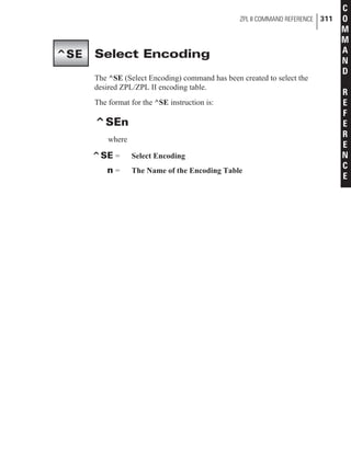 Select Encoding
The ^SE (Select Encoding) command has been created to select the
desired ZPL/ZPL II encoding table.
The format for the ^SE instruction is:
^SEn
where
^SE = Select Encoding
n = The Name of the Encoding Table
ZPL II COMMAND REFERENCE 311
C
O
M
M
A
N
D
R
E
F
E
R
E
N
C
E
^SE
 