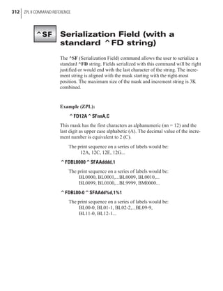 Serialization Field (with a
standard ^FD string)
The ^SF (Serialization Field) command allows the user to serialize a
standard ^FD string. Fields serialized with this command will be right
justified or would end with the last character of the string. The incre-
ment string is aligned with the mask starting with the right-most
position. The maximum size of the mask and increment string is 3K
combined.
Example (ZPL):
^FD12A^SFnnA,C
This mask has the first characters as alphanumeric (nn = 12) and the
last digit as upper case alphabetic (A). The decimal value of the incre-
ment number is equivalent to 2 (C).
The print sequence on a series of labels would be:
12A, 12C, 12E, 12G...
^FDBL0000^SFAAdddd,1
The print sequence on a series of labels would be:
BL0000, BL0001,...BL0009, BL0010,...
BL0099, BL0100,...BL9999, BM0000...
^FDBL00-0^SFAAdd%d,1%1
The print sequence on a series of labels would be:
BL00-0, BL01-1, BL02-2,...BL09-9,
BL11-0, BL12-1...
312 ZPL II COMMAND REFERENCE
^SF
 