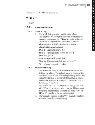 The format for the ^SF instruction is:
^SFa,b
where
^SF = Serialization Fields
a = Mask String
1. The Mask String sets the serialization scheme.
The length of the string mask defines the number of
characters in the current ^FD string to be serialized.
The mask is aligned to the characters in the ^FD
string starting with the right-most position.
Mask String placeholders:
D or d - Decimal numeric 0-9
H or h - Hexadecimal 0-9 plus a-f or A-F
O or o - Octal 0-7
A or a - Alphabetic a-z or A-Z
N or n - Alphanumeric 0-9 plus a-z or A-Z
% - Ignore character or skip
b = Increment String
1. The increment string is the value to be added to the
field on each label. The default value is equivalent to
a decimal value of one. The string is composed of any
characters defined in the serial string. Invalid charac-
ters will be assumed to be equal to a value of zero in
that character position.
2. The increment value for Alphabetic strings will start
with ‘A’ or ‘a’ as the zero place holder. This means to
increment an alphabetic character by one a value of
‘B’ or ‘b’ must be in the increment string.
3. There may be times when the “%” character needs to
be added to the Increment String.
ZPL II COMMAND REFERENCE 313
C
O
M
M
A
N
D
R
E
F
E
R
E
N
C
E
 