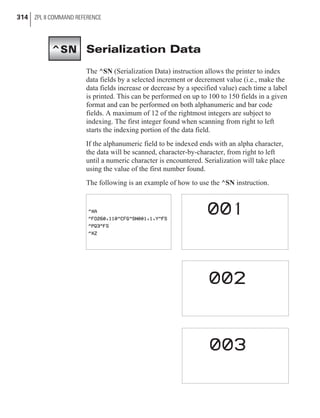 Serialization Data
The ^SN (Serialization Data) instruction allows the printer to index
data fields by a selected increment or decrement value (i.e., make the
data fields increase or decrease by a specified value) each time a label
is printed. This can be performed on up to 100 to 150 fields in a given
format and can be performed on both alphanumeric and bar code
fields. A maximum of 12 of the rightmost integers are subject to
indexing. The first integer found when scanning from right to left
starts the indexing portion of the data field.
If the alphanumeric field to be indexed ends with an alpha character,
the data will be scanned, character-by-character, from right to left
until a numeric character is encountered. Serialization will take place
using the value of the first number found.
The following is an example of how to use the ^SN instruction.
314 ZPL II COMMAND REFERENCE
^SN
 