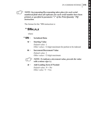 NOTE: Incrementing/Decrementing takes place for each serial
numbered field when all replicates for each serial number have been
printed, as specified in parameter “r” of the Print Quantity ^PQ
instruction.
The format for the ^SN instruction is:
^SNv,n,z
where
^SN = Serialized Data
v = Starting Value
Default value: 1
Other values: 12-digit maximum for portion to be indexed.
n = Increment/Decrement Value
Default value: 1
Other values: 12-digit maximum
NOTE: To indicate a decrement value, precede the value
with a minus sign (-).
z = Add Leading Zeros if Needed
Default value: N = No
Other value: Y = Yes
ZPL II COMMAND REFERENCE 315
C
O
M
M
A
N
D
R
E
F
E
R
E
N
C
E
 