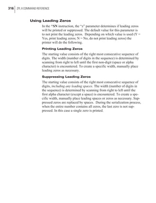 Using Leading Zeros
In the ^SN instruction, the “z” parameter determines if leading zeros
will be printed or suppressed. The default value for this parameter is
to not print the leading zeros. Depending on which value is used (Y =
Yes, print leading zeros; N = No, do not print leading zeros) the
printer will do the following.
Printing Leading Zeros
The starting value consists of the right most consecutive sequence of
digits. The width (number of digits in the sequence) is determined by
scanning from right to left until the first non-digit (space or alpha
character) is encountered. To create a specific width, manually place
leading zeros as necessary.
Suppressing Leading Zeros
The starting value consists of the right most consecutive sequence of
digits, including any leading spaces. The width (number of digits in
the sequence) is determined by scanning from right to left until the
first alpha character (except a space) is encountered. To create a spe-
cific width, manually place leading spaces or zeros as necessary. Sup-
pressed zeros are replaced by spaces. During the serialization process,
when the entire number contains all zeros, the last zero is not sup-
pressed. In this case a single zero is printed.
316 ZPL II COMMAND REFERENCE
 