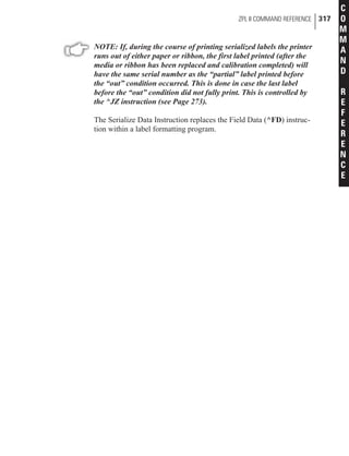 NOTE: If, during the course of printing serialized labels the printer
runs out of either paper or ribbon, the first label printed (after the
media or ribbon has been replaced and calibration completed) will
have the same serial number as the “partial” label printed before
the “out” condition occurred. This is done in case the last label
before the “out” condition did not fully print. This is controlled by
the ^JZ instruction (see Page 273).
The Serialize Data Instruction replaces the Field Data (^FD) instruc-
tion within a label formatting program.
ZPL II COMMAND REFERENCE 317
C
O
M
M
A
N
D
R
E
F
E
R
E
N
C
E
 