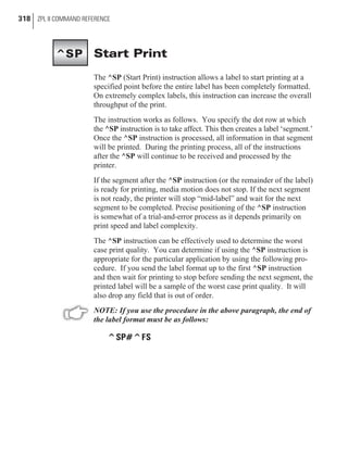 Start Print
The ^SP (Start Print) instruction allows a label to start printing at a
specified point before the entire label has been completely formatted.
On extremely complex labels, this instruction can increase the overall
throughput of the print.
The instruction works as follows. You specify the dot row at which
the ^SP instruction is to take affect. This then creates a label ‘segment.’
Once the ^SP instruction is processed, all information in that segment
will be printed. During the printing process, all of the instructions
after the ^SP will continue to be received and processed by the
printer.
If the segment after the ^SP instruction (or the remainder of the label)
is ready for printing, media motion does not stop. If the next segment
is not ready, the printer will stop “mid-label” and wait for the next
segment to be completed. Precise positioning of the ^SP instruction
is somewhat of a trial-and-error process as it depends primarily on
print speed and label complexity.
The ^SP instruction can be effectively used to determine the worst
case print quality. You can determine if using the ^SP instruction is
appropriate for the particular application by using the following pro-
cedure. If you send the label format up to the first ^SP instruction
and then wait for printing to stop before sending the next segment, the
printed label will be a sample of the worst case print quality. It will
also drop any field that is out of order.
NOTE: If you use the procedure in the above paragraph, the end of
the label format must be as follows:
^SP#^FS
318 ZPL II COMMAND REFERENCE
^SP
 