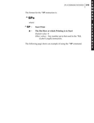 The format for the ^SP instruction is:
^SPa
where
^SP = Start Print
a = The Dot Row at which Printing is to Start
Default value: 0
Other values: Any number up to that used in the ^LL
(Label Length) instruction.
The following page shows an example of using the ^SP command.
ZPL II COMMAND REFERENCE 319
C
O
M
M
A
N
D
R
E
F
E
R
E
N
C
E
 