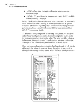 n ^JU (Configuration Update) - Allows the user to save the
current settings.
n ^SZ (Set ZPL) - Allows the user to select either the ZPL or ZPL
II Programming Language.
Printer configuration instructions must have a parameter in order to be
valid. Instructions with a missing or invalid parameter will be ignored.
For more information regarding these commands and their particular
parameters, please consult the Command Reference section of this
ZPL II Programming Guide.
To determine how your printer is currently configured, you can print
out a Printer Configuration Label. Consult your printer user’s guide
for instructions on how to print the label. The label provides valuable
information about your printer’s configuration, memory, options, etc.
A sample of the Printer Configuration Label is shown below.
Once a printer configuration instruction has been issued, it will stay in
effect until the printer is powered down, the printer is reset, or it is
changed by reissuing the instruction with a different set of parameters.
24 CHAPTER 3
ZPL II Printer Configuration
 