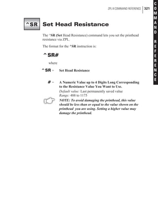 Set Head Resistance
The ^SR (Set Head Resistance) command lets you set the printhead
resistance via ZPL.
The format for the ^SR instruction is:
^SR#
where
^SR = Set Head Resistance
# = A Numeric Value up to 4 Digits Long Corresponding
to the Resistance Value You Want to Use.
Default value: Last permanently saved value
Range: 488 to 1175
NOTE: To avoid damaging the printhead, this value
should be less than or equal to the value shown on the
printhead you are using. Setting a higher value may
damage the printhead.
ZPL II COMMAND REFERENCE 321
C
O
M
M
A
N
D
R
E
F
E
R
E
N
C
E
^SR
 