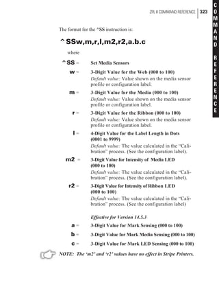 The format for the ^SS instruction is:
^SSw,m,r,l,m2,r2,a.b.c
where
^SS = Set Media Sensors
w = 3-Digit Value for the Web (000 to 100)
Default value: Value shown on the media sensor
profile or configuration label.
m = 3-Digit Value for the Media (000 to 100)
Default value: Value shown on the media sensor
profile or configuration label.
r = 3-Digit Value for the Ribbon (000 to 100)
Default value: Value shown on the media sensor
profile or configuration label.
l = 4-Digit Value for the Label Length in Dots
(0001 to 9999)
Default value: The value calculated in the “Cali-
bration” process. (See the configuration label).
m2 = 3-Digit Value for Intensity of Media LED
(000 to 100)
Default value: The value calculated in the “Cali-
bration” process. (See the configuration label).
r2 = 3-Digit Value for Intensity of Ribbon LED
(000 to 100)
Default value: The value calculated in the “Cali-
bration” process. (See the configuration label)
Effective for Version 14.5.3
a = 3-Digit Value for Mark Sensing (000 to 100)
b = 3-Digit Value for Mark Media Sensing (000 to 100)
c = 3-Digit Value for Mark LED Sensing (000 to 100)
NOTE: The ‘m2’ and ‘r2’ values have no effect in Stripe Printers.
ZPL II COMMAND REFERENCE 323
C
O
M
M
A
N
D
R
E
F
E
R
E
N
C
E
 