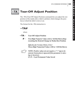 Tear-Off Adjust Position
The ~TA (Tear-Off Adjust Position) command lets you adjust the rest
position of the media after a label is printed, which changes the posi-
tion at which the label is torn or cut.
The format for the ~TA instruction is:
~TA#
where
~TA = Tear-Off Adjust Position
# = Two-Digit Numeric Value (-64 to +64 Dot Rows) Rep-
resenting the Desired Change in Media Rest Position
Effective for Version 18.6.6, 21.6.1
Three-Digit Numerical Value (-120 to +120 Dot Rows)
NOTE: Positive values do not require a “+” sign to be
entered. Instruction is ignored if the parameter is miss-
ing or incorrect.
I.V.P. = Last Permanent Value Saved
ZPL II COMMAND REFERENCE 325
C
O
M
M
A
N
D
R
E
F
E
R
E
N
C
E
~TA
 