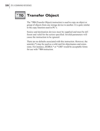 Transfer Object
The ^TO (Transfer Object) instruction is used to copy an object or
group of objects from one storage device to another. It is quite similar
to the copy function used in PC’s.
Source and destination devices must be supplied and must be dif-
ferent and valid for the action specified. Invalid parameters will
cause the instruction to be ignored.
There are no defaults associated with this instruction. However, the
asterisk (*) may be used as a wild card for objectnames and exten-
sions. For instance, ZEBRA.* or *.GRF would be acceptable forms
for use with ^TO instruction.
326 ZPL II COMMAND REFERENCE
^TO
 