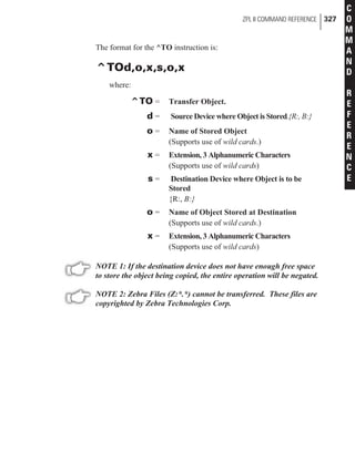The format for the ^TO instruction is:
^TOd,o,x,s,o,x
where:
^TO = Transfer Object.
d = Source Device where Object is Stored.{R:, B:}
o = Name of Stored Object
(Supports use of wild cards.)
x = Extension, 3 Alphanumeric Characters
(Supports use of wild cards)
s = Destination Device where Object is to be
Stored
{R:, B:}
o = Name of Object Stored at Destination
(Supports use of wild cards.)
x = Extension, 3 Alphanumeric Characters
(Supports use of wild cards)
NOTE 1: If the destination device does not have enough free space
to store the object being copied, the entire operation will be negated.
NOTE 2: Zebra Files (Z:*.*) cannot be transferred. These files are
copyrighted by Zebra Technologies Corp.
ZPL II COMMAND REFERENCE 327
C
O
M
M
A
N
D
R
E
F
E
R
E
N
C
E
 