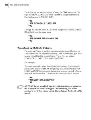 The following are some examples of using the ^TO instruction. To
copy the object ZLOGO.GRF from DRAM to an optional Memory
Card and rename it ZLOGO1.GRF:
^XA
^TOR:ZLOGO.GRF,B:ZLOGO1.GRF
^XZ
To copy the object SAMPLE.GRF from an optional Memory Card to
DRAM and keep the same name
^XA
^TOB:SAMPLE.GRF,R:SAMPLE.GRF
^XZ
Transferring Multiple Objects
The Asterisk (*) can be used to transfer multiple object files (except
*.FNT) from the DRAM to the Memory Card. For example, you have
several object files that contain logos. These files are named
LOGO1.GRF, LOGO2.GRF, and LOGO3.GRF.
For example...
You want to transfer all of these files to the Memory Card using the
name NEW instead of LOGO. By placing an Asterisk (*) after both
LOGO and NEW in the transfer instruction, you can copy all of these
files with one instruction. The format for this would be as follows.
^XA
^TOR:LOGO*.GRF,B:NEW*.GRF
^XZ
NOTE: If, during a multiple transfer, a file is to big to be stored on
the Memory Card, it will be skipped. All remaining files will be
checked to see if they can be stored. Those that can be stored, will be
stored.
328 ZPL II COMMAND REFERENCE
 