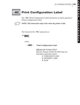 Print Configuration Label
The ~WC (Print Configuration Label) instruction is used to generate a
Printer Configuration Label.
NOTE: This instruction only works when the printer is idle.
The format for the ~WC instruction is:
^WC
where
~WC = Print Configuration Label
Effective for Version 22.8.5
Specific changes include the following new
descriptive parameter names:
E: ONBOARD FLASH
B: MEMORY CARD
R: RAM
ZPL II COMMAND REFERENCE 329
C
O
M
M
A
N
D
R
E
F
E
R
E
N
C
E
~WC
 