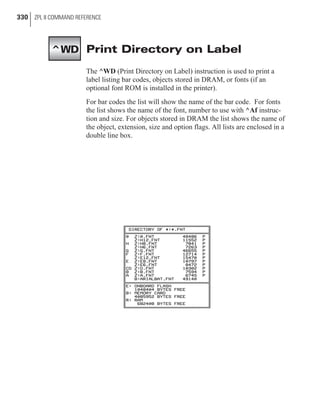 Print Directory on Label
The ^WD (Print Directory on Label) instruction is used to print a
label listing bar codes, objects stored in DRAM, or fonts (if an
optional font ROM is installed in the printer).
For bar codes the list will show the name of the bar code. For fonts
the list shows the name of the font, number to use with ^Af instruc-
tion and size. For objects stored in DRAM the list shows the name of
the object, extension, size and option flags. All lists are enclosed in a
double line box.
330 ZPL II COMMAND REFERENCE
^WD
 
