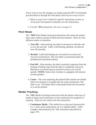 If you want to save the changes you made using the ZPL II commands
just described or through the front panel, there are two ways to do it.
1. Refer to your User’s Guide for specific instructions on how to
set up your front panel to manually save the instructions.
2. Use the ^JUa instruction. (See note on page 9.)
Print Mode
The ^MM (Print Mode) instruction determines the action the printer
takes after a label or group of labels has been printed. There are four
different modes of operation.
1. Tear Off - After printing, the label is advanced so that the web
is over the tear bar. Label, with backing attached, can then be
torn off manually.
2. Rewind - Label and backing are rewound on an (optional)
internal rewind device. The next label is positioned under the
printhead (no backfeed motion).
3. Peel Off - After printing, the label is partially separated from the
backing. Printing stops until the label is completely removed.
Backing is rewound using an internal backing only rewind
spindle. (NOTE: Select only if printer is equipped with internal
rewind spindle.)
4. Cutter - The web separating the printed label and the next blank
label to be printed is extended into the cutter mechanism. The
label is cut. The blank label is then pulled back into the printer
so it can be printed.
Media Tracking
The ^MN (Media Tracking) instruction tells the printer what type of
media is being used (continuous or non-continuous) for purposes of
tracking. There are two choices for this instruction:
1. Continuous Media - This media has no physical characteristic
(i.e. a web, notch, perforation, etc.) to separate labels. Label
Length is determined by the ^LL instruction (described on
page 278).
CHAPTER 3 25
ZPL II Printer Configuration
 