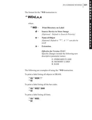 The format for the ^WD instruction is:
^WDd,o,x
where
^WD = Print Directory on Label
d = Source Device to Store Image
{Optional. Default is Search Priority}
o = Name of Object
{Optional. Default is “*”. A “?” can also be
used}
x = Extension.
Effective for Version 22.8.5
Specific changes include the following new
descriptive parameter names:
E: ONBOARD FLASH
B: MEMORY CARD
R: RAM
The following are examples of using the ^WD instruction.
To print a label listing all objects in DRAM.
^XA^WDR:*.*
^XZ
To print a label listing all the bar codes.
^XA^WDZ:*.BAR
^XZ
To print a label listing all fonts.
^XA^WDE:
^XZ
ZPL II COMMAND REFERENCE 331
C
O
M
M
A
N
D
R
E
F
E
R
E
N
C
E
 