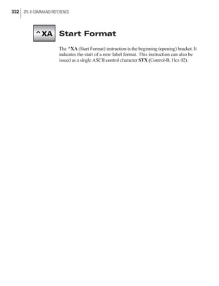 Start Format
The ^XA (Start Format) instruction is the beginning (opening) bracket. It
indicates the start of a new label format. This instruction can also be
issued as a single ASCII control character STX (Control-B, Hex 02).
332 ZPL II COMMAND REFERENCE
^XA
 