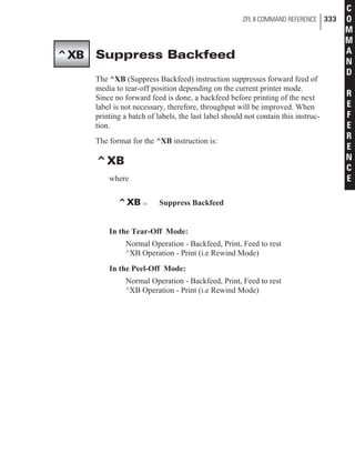 Suppress Backfeed
The ^XB (Suppress Backfeed) instruction suppresses forward feed of
media to tear-off position depending on the current printer mode.
Since no forward feed is done, a backfeed before printing of the next
label is not necessary, therefore, throughput will be improved. When
printing a batch of labels, the last label should not contain this instruc-
tion.
The format for the ^XB instruction is:
^XB
where
^XB = Suppress Backfeed
In the Tear-Off Mode:
Normal Operation - Backfeed, Print, Feed to rest
^XB Operation - Print (i.e Rewind Mode)
In the Peel-Off Mode:
Normal Operation - Backfeed, Print, Feed to rest
^XB Operation - Print (i.e Rewind Mode)
ZPL II COMMAND REFERENCE 333
C
O
M
M
A
N
D
R
E
F
E
R
E
N
C
E
^XB
 