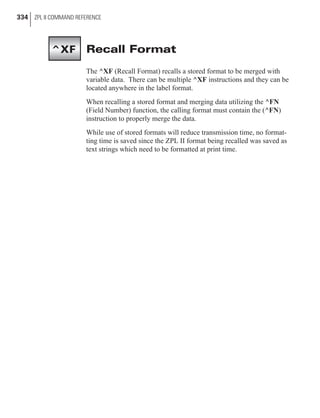 Recall Format
The ^XF (Recall Format) recalls a stored format to be merged with
variable data. There can be multiple ^XF instructions and they can be
located anywhere in the label format.
When recalling a stored format and merging data utilizing the ^FN
(Field Number) function, the calling format must contain the (^FN)
instruction to properly merge the data.
While use of stored formats will reduce transmission time, no format-
ting time is saved since the ZPL II format being recalled was saved as
text strings which need to be formatted at print time.
334 ZPL II COMMAND REFERENCE
^XF
 