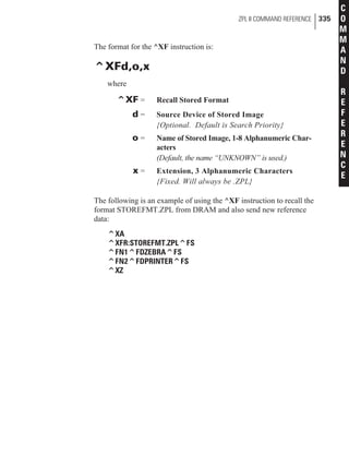 The format for the ^XF instruction is:
^XFd,o,x
where
^XF = Recall Stored Format
d = Source Device of Stored Image
{Optional. Default is Search Priority}
o = Name of Stored Image, 1-8 Alphanumeric Char-
acters
(Default, the name “UNKNOWN” is used.)
x = Extension, 3 Alphanumeric Characters
{Fixed. Will always be .ZPL}
The following is an example of using the ^XF instruction to recall the
format STOREFMT.ZPL from DRAM and also send new reference
data:
^XA
^XFR:STOREFMT.ZPL^FS
^FN1^FDZEBRA^FS
^FN2^FDPRINTER^FS
^XZ
ZPL II COMMAND REFERENCE 335
C
O
M
M
A
N
D
R
E
F
E
R
E
N
C
E
 