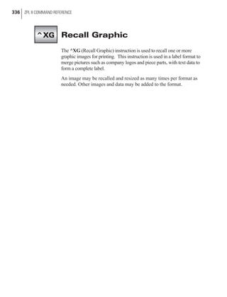 Recall Graphic
The ^XG (Recall Graphic) instruction is used to recall one or more
graphic images for printing. This instruction is used in a label format to
merge pictures such as company logos and piece parts, with text data to
form a complete label.
An image may be recalled and resized as many times per format as
needed. Other images and data may be added to the format.
336 ZPL II COMMAND REFERENCE
^XG
 